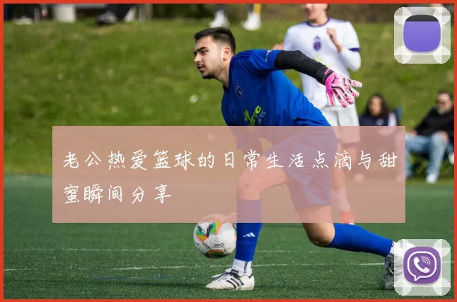 老公热爱篮球的日常生活点滴与甜蜜瞬间分享