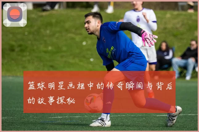 篮球明星画框中的传奇瞬间与背后的故事探秘