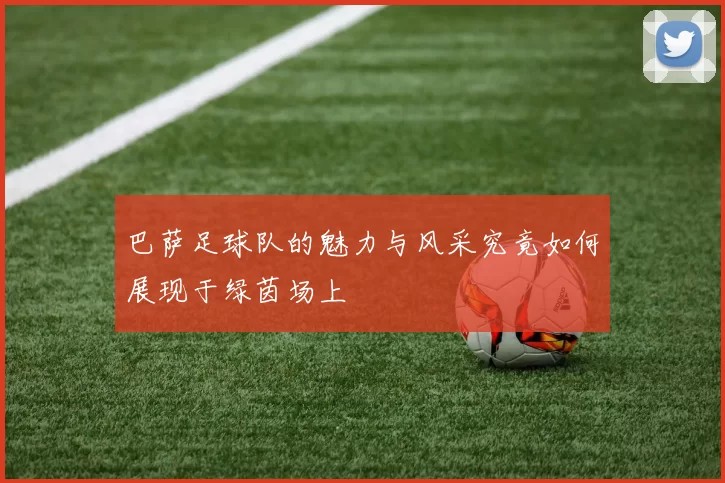 巴萨足球队的魅力与风采究竟如何展现于绿茵场上