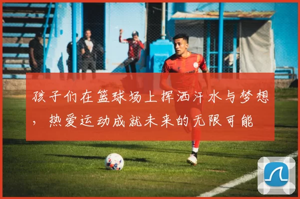 孩子们在篮球场上挥洒汗水与梦想，热爱运动成就未来的无限可能