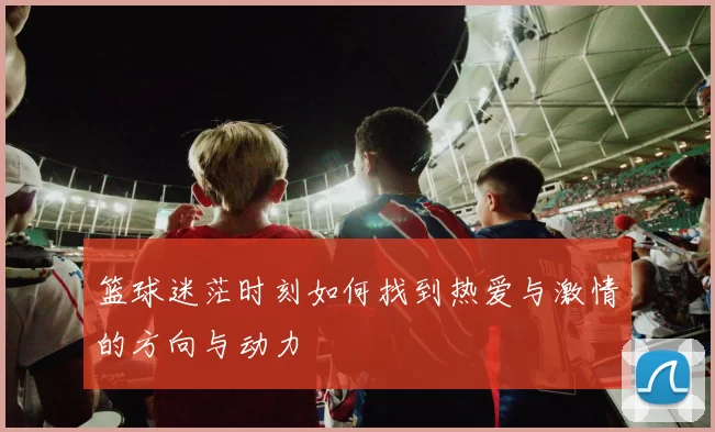 篮球迷茫时刻如何找到热爱与激情的方向与动力